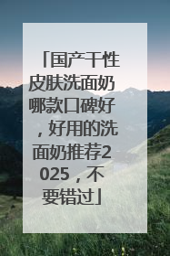 国产干性皮肤洗面奶哪款口碑好，好用的洗面奶推荐2025，不要错过