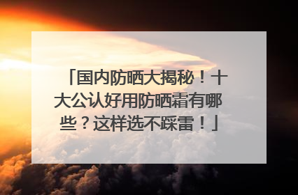 国内防晒大揭秘！十大公认好用防晒霜有哪些？这样选不踩雷！