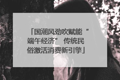 国潮风劲吹赋能“端午经济” 传统民俗激活消费新引擎