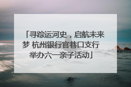 寻踪运河史，启航未来梦 杭州银行官巷口支行举办六一亲子活动