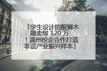 学生设计的醒狮木雕卖爆 120 万！温州校企合作打造非遗产业振兴样本