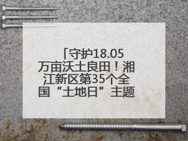 守护18.05万亩沃土良田！湘江新区第35个全国“土地日”主题宣传活动看点多