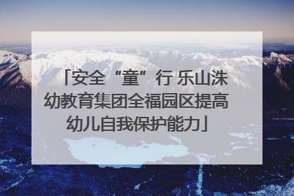 安全“童”行 乐山洙幼教育集团全福园区提高幼儿自我保护能力