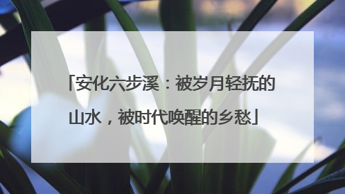 安化六步溪：被岁月轻抚的山水，被时代唤醒的乡愁