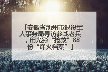 安徽省池州市退役军人事务局寻访参战老兵，用光影“抢救”88份“烽火档案”