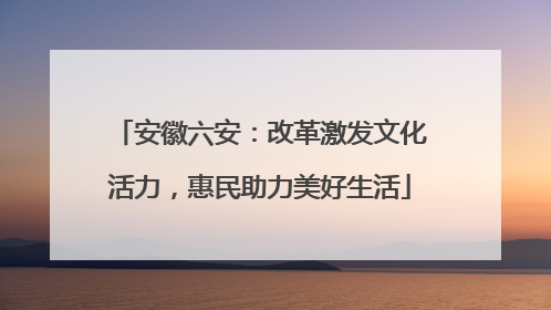 安徽六安：改革激发文化活力，惠民助力美好生活