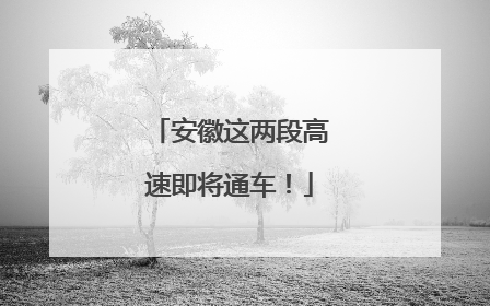 安徽这两段高速即将通车！