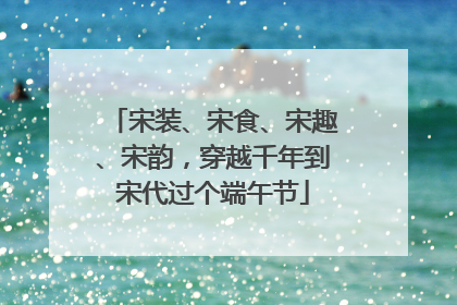 宋装、宋食、宋趣、宋韵，穿越千年到宋代过个端午节