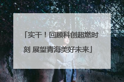 实干！回顾科创超燃时刻 展望青海美好未来