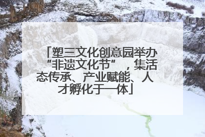 塑三文化创意园举办“非遗文化节”，集活态传承、产业赋能、人才孵化于一体