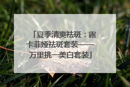夏季清爽祛斑：露卡菲娅祛斑套装——万里挑一美白套装