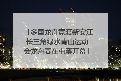 多国龙舟竞渡新安江 长三角绿水青山运动会龙舟赛在屯溪开幕