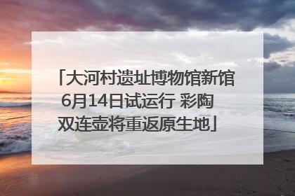 大河村遗址博物馆新馆6月14日试运行 彩陶双连壶将重返原生地
