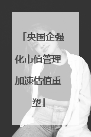 央国企强化市值管理加速估值重塑
