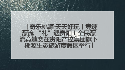 奇乐桃源·天天好玩丨竞速漂流 “礼”遇贵阳！全民漂流竞速赛在贵阳产控集团旗下桃源生态旅游度假区举行