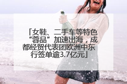 女鞋、二手车等特色“蓉品”加速出海，成都经贸代表团欧洲中东行签单逾3.7亿元