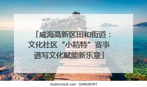 威海高新区田和街道：文化社区“小精特”赛事谱写文化赋能新乐章