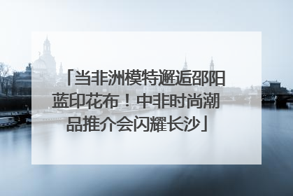 当非洲模特邂逅邵阳蓝印花布！中非时尚潮品推介会闪耀长沙