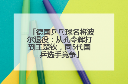 德国乒乓球名将波尔退役：从孔令辉打到王楚钦，同5代国乒选手竞争