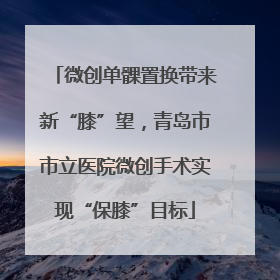 微创单髁置换带来新“膝”望，青岛市市立医院微创手术实现“保膝”目标