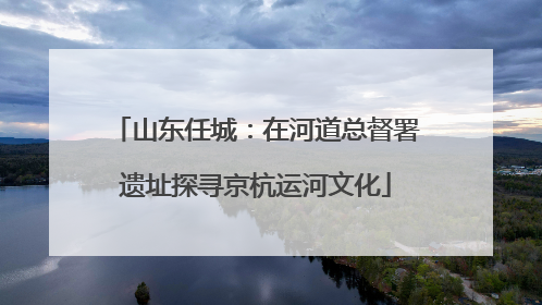 山东任城：在河道总督署遗址探寻京杭运河文化