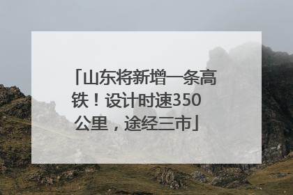 山东将新增一条高铁！设计时速350公里，途经三市