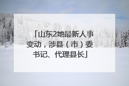 山东2地最新人事变动，涉县（市）委书记、代理县长