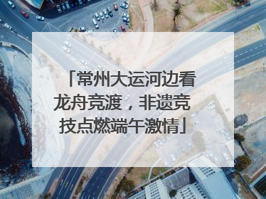 常州大运河边看龙舟竞渡，非遗竞技点燃端午激情