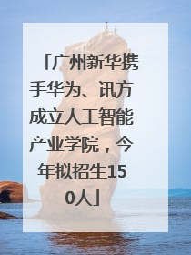 广州新华携手华为、讯方成立人工智能产业学院，今年拟招生150人