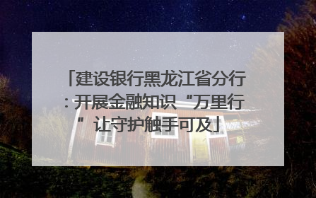 建设银行黑龙江省分行：开展金融知识“万里行”让守护触手可及