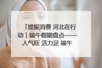 提振消费 河北在行动｜端午假期盘点——人气旺 活力足 端午经济“热浪”迭起