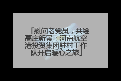 慰问老党员，共绘高庄新景：河南航空港投资集团驻村工作队开启暖心之旅