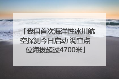 我国首次海洋性冰川航空探测今日启动 调查点位海拔超过4700米
