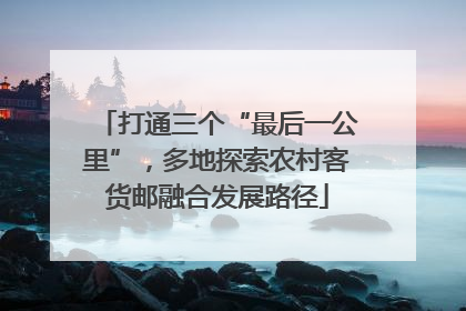打通三个“最后一公里”，多地探索农村客货邮融合发展路径