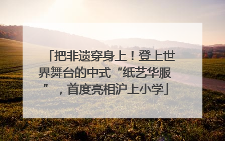把非遗穿身上！登上世界舞台的中式“纸艺华服”，首度亮相沪上小学
