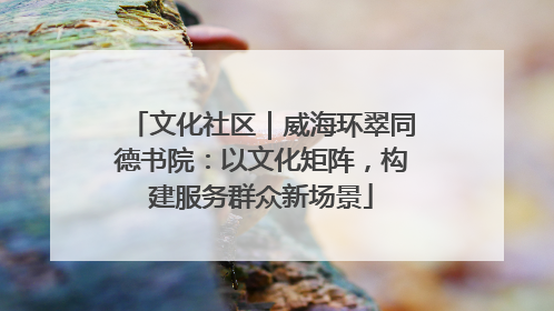 文化社区｜威海环翠同德书院：以文化矩阵，构建服务群众新场景