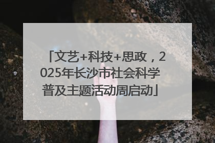 文艺+科技+思政，2025年长沙市社会科学普及主题活动周启动