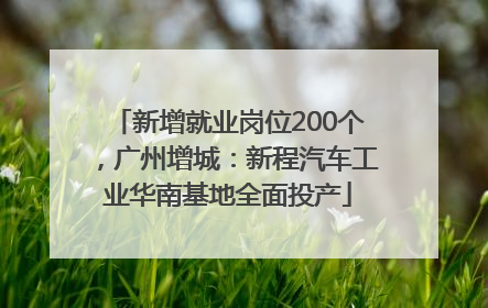 新增就业岗位200个，广州增城：新程汽车工业华南基地全面投产