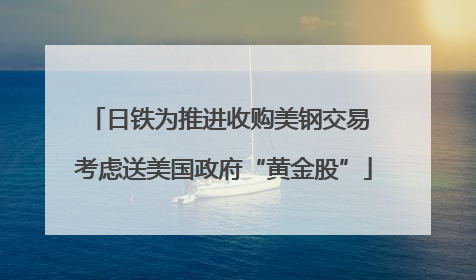 日铁为推进收购美钢交易 考虑送美国政府“黄金股”