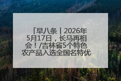 早八条丨2026年5月17日，长马再相会！/吉林省5个特色农产品入选全国名特优新农产品名录