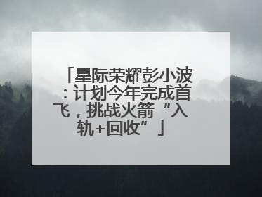 星际荣耀彭小波：计划今年完成首飞，挑战火箭“入轨+回收”