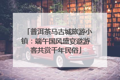 普洱茶马古城旅游小镇：端午国风盛宴邀游客共赏千年民俗