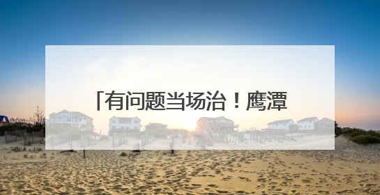 有问题当场治！鹰潭掐灭民生难题火苗