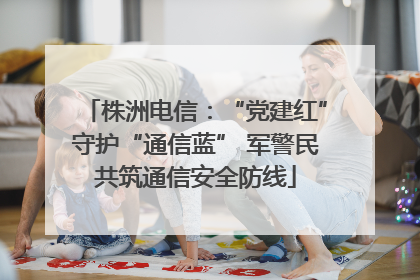 株洲电信：“党建红”守护“通信蓝” 军警民共筑通信安全防线