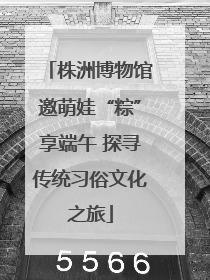株洲博物馆邀萌娃“粽”享端午 探寻传统习俗文化之旅