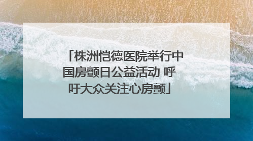 株洲恺德医院举行中国房颤日公益活动 呼吁大众关注心房颤