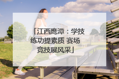 江西鹰潭：学技练功提素质 赛场竞技展风采