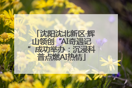 沈阳沈北新区·辉山领创“AI奇遇记”成功举办：沉浸科普点燃AI热情