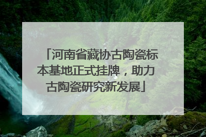 河南省藏协古陶瓷标本基地正式挂牌，助力古陶瓷研究新发展