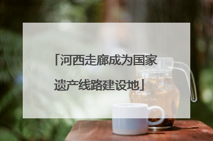 河西走廊成为国家遗产线路建设地
